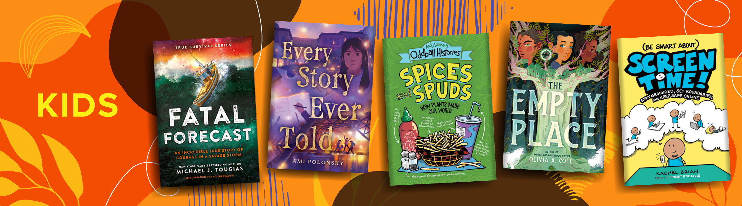 Kids: FATAL FORECAST, EVERY STORY EVER TOLD, ANDY WARNER'S ODDBALL HISTORIES: SPICES AND SPUDS, THE EMPTY PLACE, (BE SMART ABOUT) SCREEN TIME!