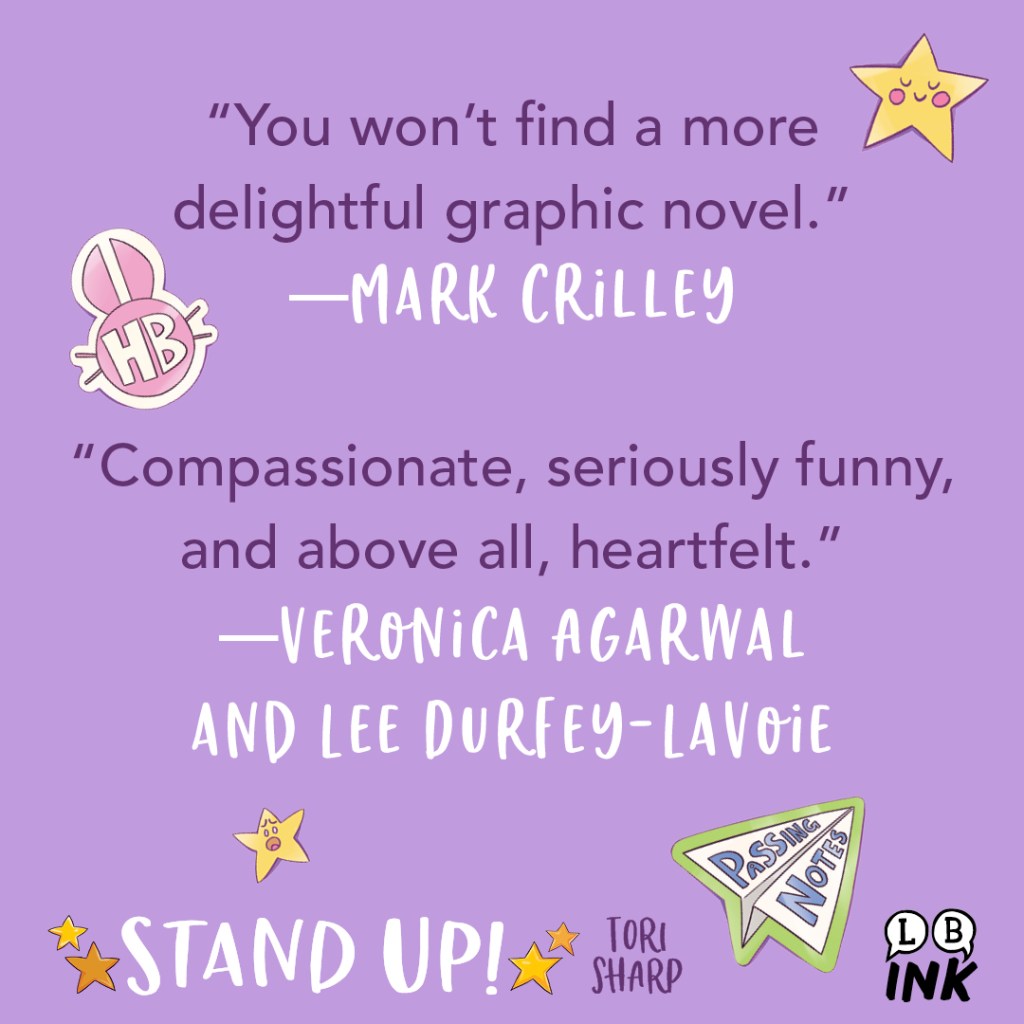 Stand Up! by Tori Sharp Blurb Graphic 1.

"You won't find a more delightful graphic novel."—Mark Crilley

"Compassionate, seriously funny, and above all, heartfelt."—Veronica Agarwal and Lee Durfey-Lavoie