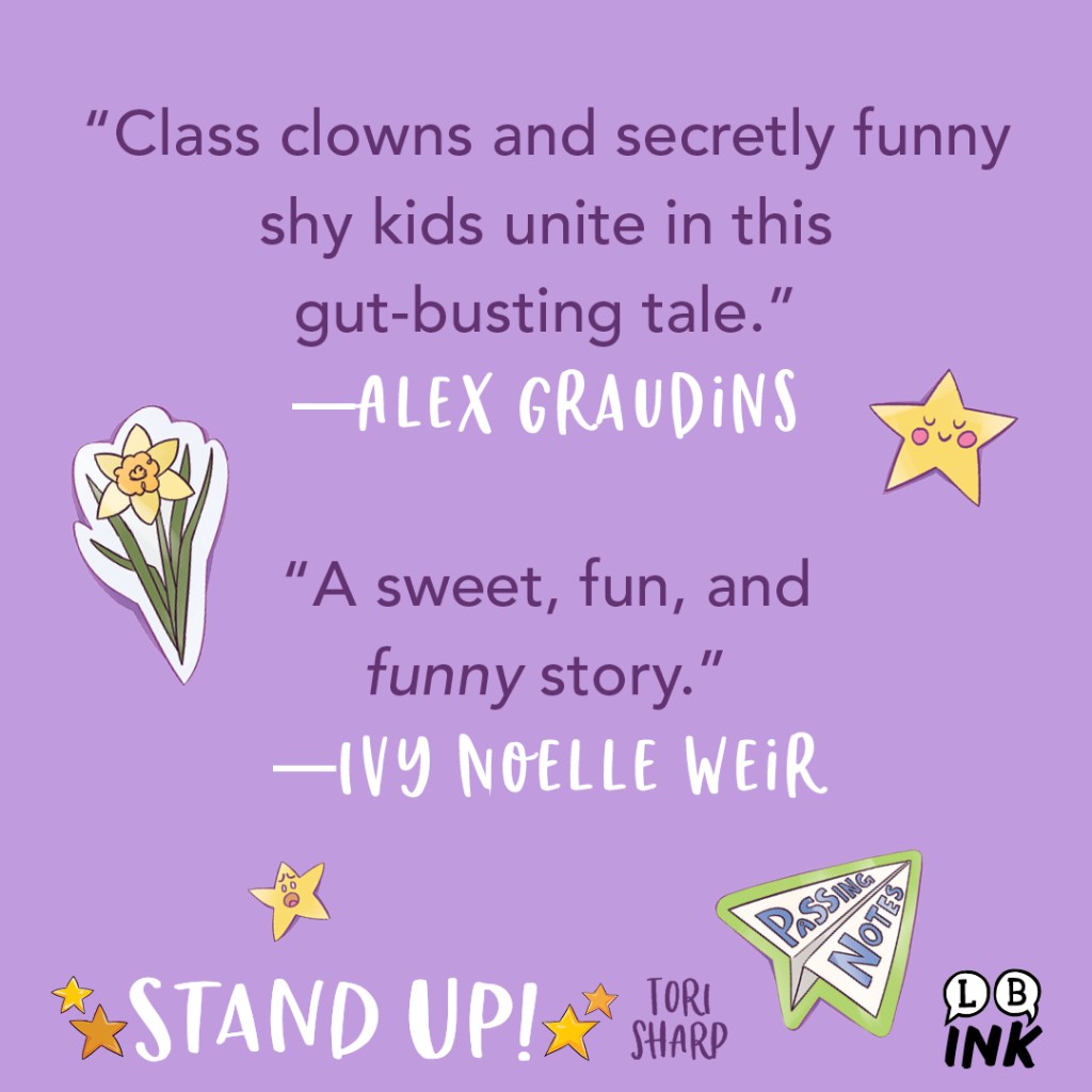 Stand Up! by Tori Sharp Blurb Graphic 3.

"Class clowns and secretly funny shy kids unite in this gut-busting tale."—Alex Graudins

"A sweet, fun, and funny story."—Ivy Noelle Weir
