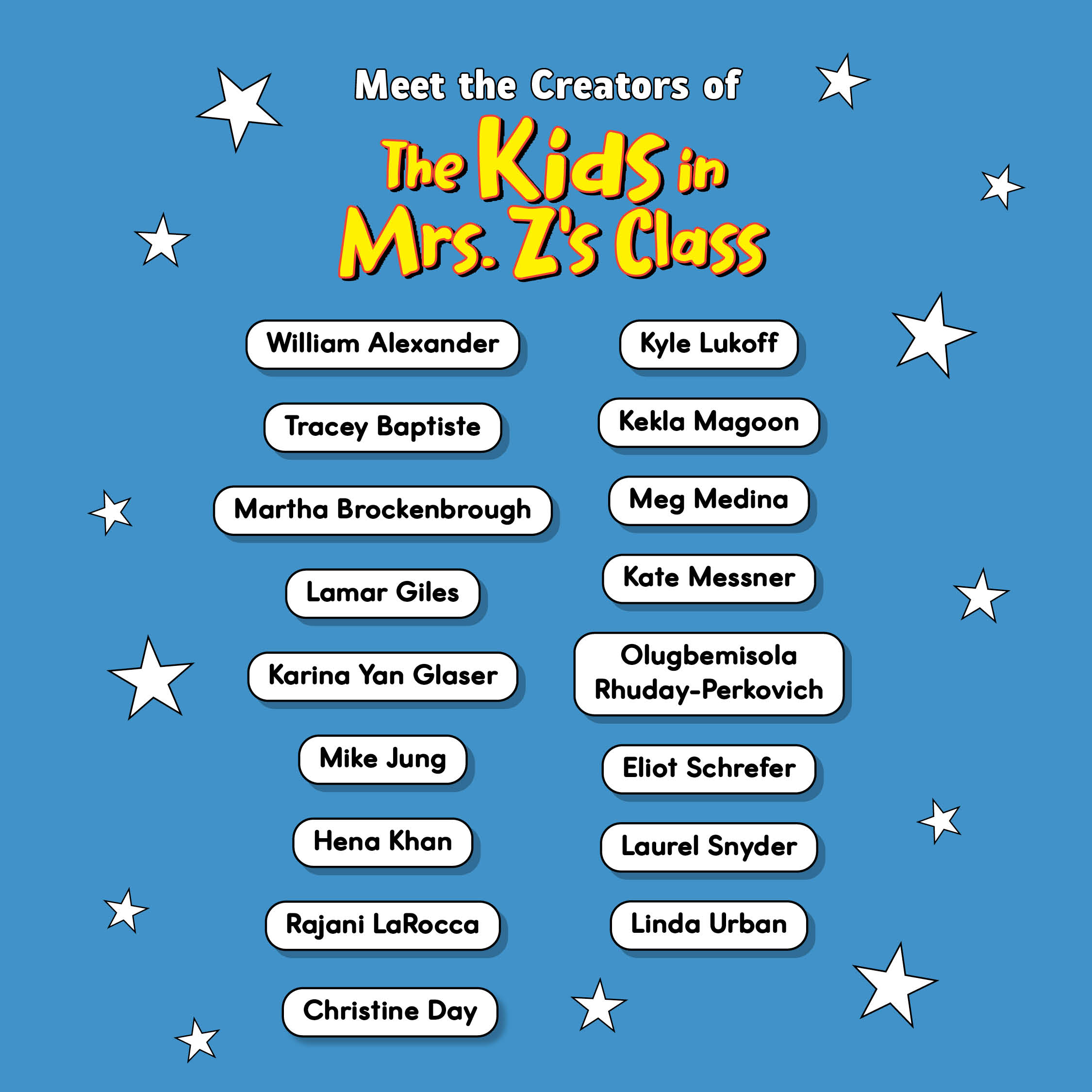 Meet the creators of the Kids in Mrs. Z's Class: William Alexander, Tracey Baptiste, Martha Brockenborough, Lamar Giles, Karina Yan Glaser, Mike Jung, Hena Khan, Rajani LaRocca, Christine Day, Kyle Lukoff, Kekla Magoon, Meg Medina, Kate Messner, Olugbemisola Rhuday-Perkovich, Eliot Schrefer, Laurel Snyder, Linda Urban