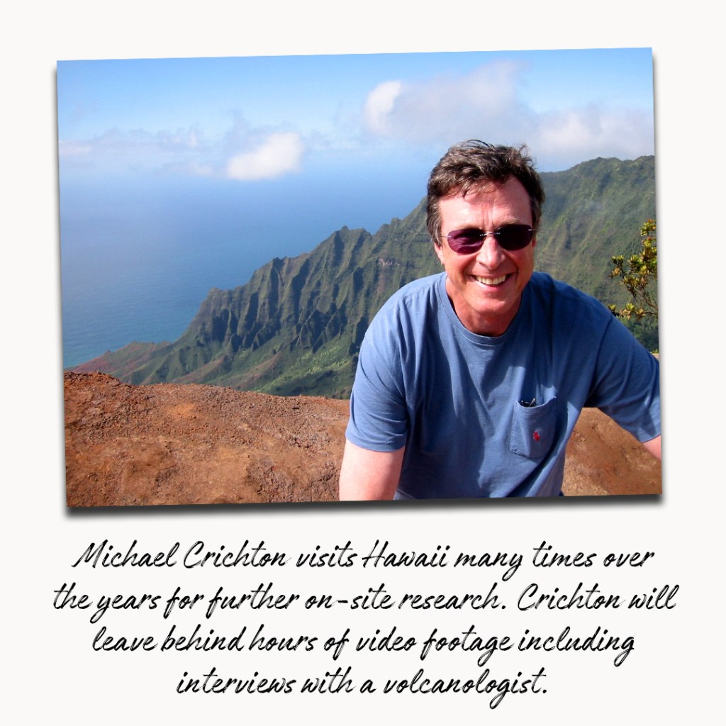 Michael Crichton visits Hawaii many times over the years for further on site research. Crichton will leave behind hours of video footage including interviews with a volcanologists.