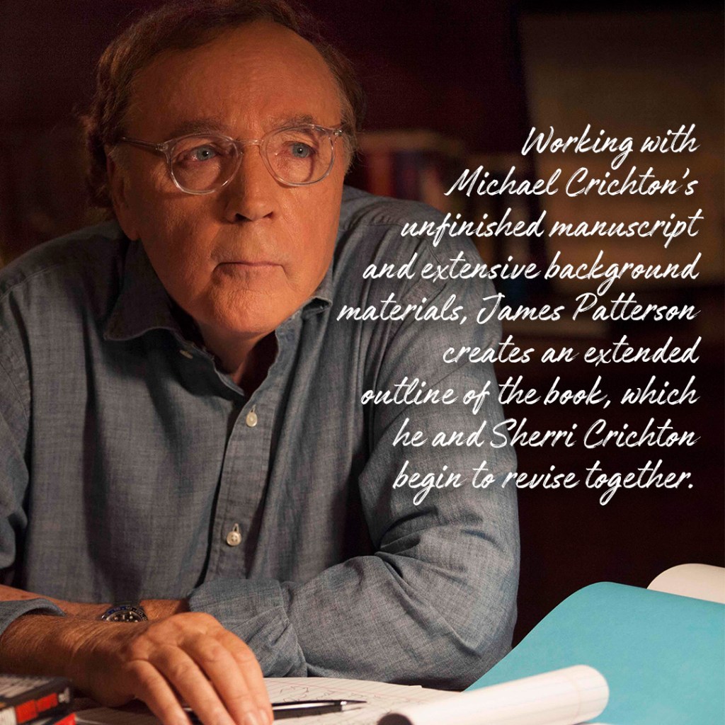 Working with Michael Crichton's unfinished manuscript and extensive background materials, James Patterson creates an extended outline of the book, which he and Sherri Crichton begin to revise together. 