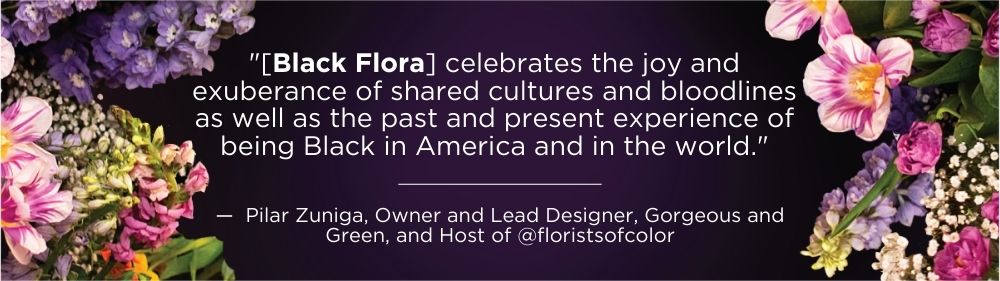 "["[Black Flora] celebrates the joy and exuberance of shared cultures and bloodlines as well as the past and present experience of being Black in America and in the world." —  Pilar Zuniga, Owner and Lead Designer, Gorgeous and Green, and Host of @floristsofcolor